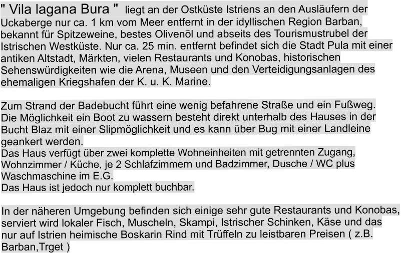 " Vila lagana Bura "  liegt an der Ostk�ste Istriens an den Ausl�ufern der  Uckaberge nur ca. 1 km vom Meer entfernt in der idyllischen Region Barban,  bekannt f�r Spitzeweine, bestes Oliven�l und abseits des Tourismustrubel der  Istrischen Westk�ste. Nur ca. 25 min. entfernt befindet sich die Stadt Pula mit einer  antiken Altstadt, M�rkten, vielen Restaurants und Konobas, historischen  Sehensw�rdigkeiten wie die Arena, Museen und den Verteidigungsanlagen des  ehemaligen Kriegshafen der K. u. K. Marine.   Zum Strand der Badebucht f�hrt eine wenig befahrene Stra�e und ein Fu�weg. Die M�glichkeit ein Boot zu wassern besteht direkt unterhalb des Hauses in der  Bucht Blaz mit einer Slipm�glichkeit und es kann �ber Bug mit einer Landleine  geankert werden.  Das Haus verf�gt �ber zwei komplette Wohneinheiten mit getrennten Zugang,  Wohnzimmer / K�che, je 2 Schlafzimmern und Badzimmer, Dusche / WC plus  Waschmaschine im E.G. Das Haus ist jedoch nur komplett buchbar.  In der n�heren Umgebung befinden sich einige sehr gute Restaurants und Konobas,  serviert wird lokaler Fisch, Muscheln, Skampi, Istrischer Schinken, K�se und das nur auf Istrien heimische Boskarin Rind mit Tr�ffeln zu leistbaren Preisen ( z.B.  Barban,Trget )